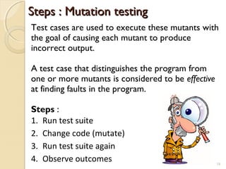 Steps : Mutation testingSteps : Mutation testing
1. Run test suite
2. Change code (mutate)
3. Run test suite again
4. Observe outcomes 18
Test cases are used to execute these mutants with
the goal of causing each mutant to produce
incorrect output.
A test case that distinguishes the program from
one or more mutants is considered to be effective
at finding faults in the program.
Steps :
18
 