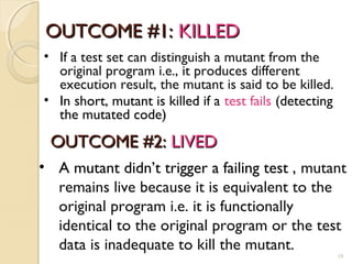 OUTCOME #1:OUTCOME #1: KILLEDKILLED
19
• If a test set can distinguish a mutant from the
original program i.e., it produces different
execution result, the mutant is said to be killed.
• In short, mutant is killed if a test fails (detecting
the mutated code)
OUTCOME #2:OUTCOME #2: LIVEDLIVED
• A mutant didn’t trigger a failing test , mutant
remains live because it is equivalent to the
original program i.e. it is functionally
identical to the original program or the test
data is inadequate to kill the mutant.
19
 