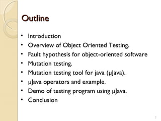 2
OutlineOutline
• Introduction
• Overview of Object Oriented Testing.
• Fault hypothesis for object-oriented software
• Mutation testing.
• Mutation testing tool for java (µJava).
• µJava operators and example.
• Demo of testing program using µJava.
• Conclusion
2
 
