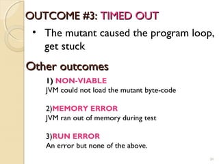 OUTCOME #3:OUTCOME #3: TIMED OUTTIMED OUT
• The mutant caused the program loop,
get stuck
20
Other outcomesOther outcomes
1) NON-VIABLE
JVM could not load the mutant byte-code
2)MEMORY ERROR
JVM ran out of memory during test
3)RUN ERROR
An error but none of the above.
20
 
