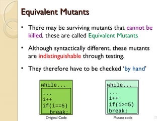 Equivalent MutantsEquivalent Mutants
• There may be surviving mutants that cannot be
killed, these are called Equivalent Mutants
• Although syntactically different, these mutants
are indistinguishable through testing.
• They therefore have to be checked ‘by hand’
while...
...
i++
if(i>=5)
break;
while...
...
i++
if(i==5)
break;
Original Code Mutant code 22
 