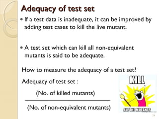 24
• If a test data is inadequate, it can be improved by
adding test cases to kill the live mutant.
• A test set which can kill all non-equivalent
mutants is said to be adequate.
How to measure the adequacy of a test set?
Adequacy of test set :
(No. of killed mutants)
(No. of non-equivalent mutants)
Adequacy of test setAdequacy of test set
24
 