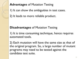 25
Advantages of Mutation Testing
1) It can show the ambiguities in test cases.
2) It leads to more reliable product.
Disadvantages of Mutation Testing
1) It is time consuming technique, hence requires
automated tools.
2) Each mutation will have the same size as that of
the original program. So, a large number of mutant
programs may need to be tested against the
candidate test suite.
25
 
