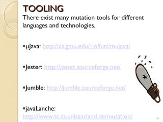 26
TOOLINGTOOLING
There exist many mutation tools for different
languages and technologies.
•µJava: http://cs.gmu.edu/~offutt/mujava/
•Jester: http://jester.sourceforge.net/
•Jumble: http://jumble.sourceforge.net/
•javaLanche:
http://www.st.cs.unisaarland.de/mutation/ 26
 