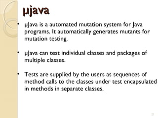 27
µjavaµjava
• µJava is a automated mutation system for Java
programs. It automatically generates mutants for
mutation testing.
• µJava can test individual classes and packages of
multiple classes.
• Tests are supplied by the users as sequences of
method calls to the classes under test encapsulated
in methods in separate classes.
27
 