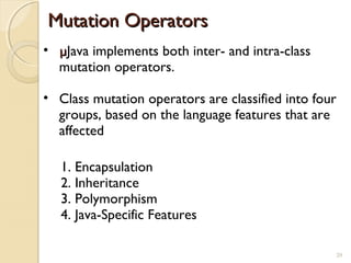 29
• µµJava implements both inter- and intra-class
mutation operators.
• Class mutation operators are classified into four
groups, based on the language features that are
affected
Mutation OperatorsMutation Operators
1. Encapsulation
2. Inheritance
3. Polymorphism
4. Java-Specific Features
29
 