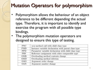 34
Mutation Operators for polymorphismMutation Operators for polymorphism
• Polymorphism allows the behaviour of an object
reference to be different depending the actual
type. Therefore, it is important to identify and
exercise the program with all possible type
bindings.
• The polymorphism mutation operators are
designed to ensure this type of testing.
34
 