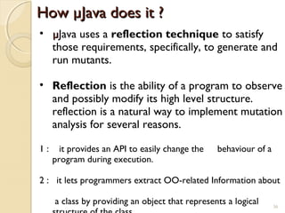 36
How µJava does it ?How µJava does it ?
• µµJava uses a reflection technique to satisfy
those requirements, specifically, to generate and
run mutants.
• Reflection is the ability of a program to observe
and possibly modify its high level structure.
reflection is a natural way to implement mutation
analysis for several reasons.
1 : it provides an API to easily change the behaviour of a
program during execution.
2 : it lets programmers extract OO-related Information about
a class by providing an object that represents a logical 36
 