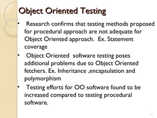 4
Object Oriented TestingObject Oriented Testing
• Research confirms that testing methods proposed
for procedural approach are not adequate for
Object Oriented approach. Ex. Statement
coverage
• Object Oriented software testing poses
additional problems due to Object Oriented
fetchers. Ex. Inheritance ,encapsulation and
polymorphism
• Testing efforts for OO software found to be
increased compared to testing procedural
software.
4
 