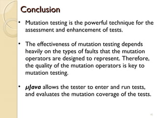 41
ConclusionConclusion
41
• Mutation testing is the powerful technique for the
assessment and enhancement of tests.
• The effectiveness of mutation testing depends
heavily on the types of faults that the mutation
operators are designed to represent. Therefore,
the quality of the mutation operators is key to
mutation testing.
• µJava allows the tester to enter and run tests,
and evaluates the mutation coverage of the tests.
 