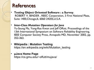 42
ReferencesReferences
42
• Testing Object Oriented Software : a Survey.
ROBERT V. BINDER , RBSC Corporation, 3 First National Plaza,
Suite 1400,Chicago,IL 6060 24205,U.S.A.
• Inter-Class Mutation Operators for Java
Yu-Seung Ma, Yong-Rae Kwon and Jeff Offutt. Proceedings of the
13th International Symposium on Software Reliability Engineering,
IEEE Computer Society Press, Annapolis MD, November 2002, pp.
352-363.
• Wikipedia : Mutation Testing
https://en.wikipedia.org/wiki/Mutation_testing
• µJava Home Page
https://cs.gmu.edu/~offutt/mujava/
 
