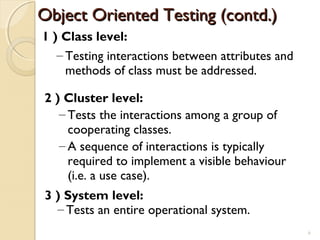 1 ) Class level:
– Testing interactions between attributes and
methods of class must be addressed.
2 ) Cluster level:
– Tests the interactions among a group of
cooperating classes.
– A sequence of interactions is typically
required to implement a visible behaviour
(i.e. a use case).
3 ) System level:
– Tests an entire operational system.
Object Oriented Testing (contd.)Object Oriented Testing (contd.)
6
 