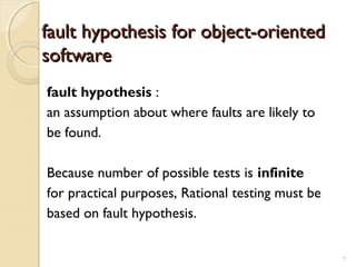 7
fault hypothesis for object-orientedfault hypothesis for object-oriented
softwaresoftware
fault hypothesis :
an assumption about where faults are likely to
be found.
Because number of possible tests is infinite
for practical purposes, Rational testing must be
based on fault hypothesis.
7
 