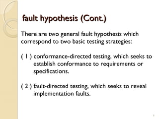 8
fault hypothesis (Cont.)fault hypothesis (Cont.)
There are two general fault hypothesis which
correspond to two basic testing strategies:
( 1 ) conformance-directed testing, which seeks to
establish conformance to requirements or
specifications.
( 2 ) fault-directed testing, which seeks to reveal
implementation faults.
8
 