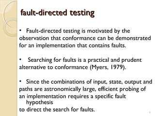 9
fault-directedfault-directed testingtesting
• Fault-directed testing is motivated by the
observation that conformance can be demonstrated
for an implementation that contains faults.
• Searching for faults is a practical and prudent
alternative to conformance (Myers, 1979).
• Since the combinations of input, state, output and
paths are astronomically large, efficient probing of
an implementation requires a specific fault
hypothesis
to direct the search for faults. 9
 