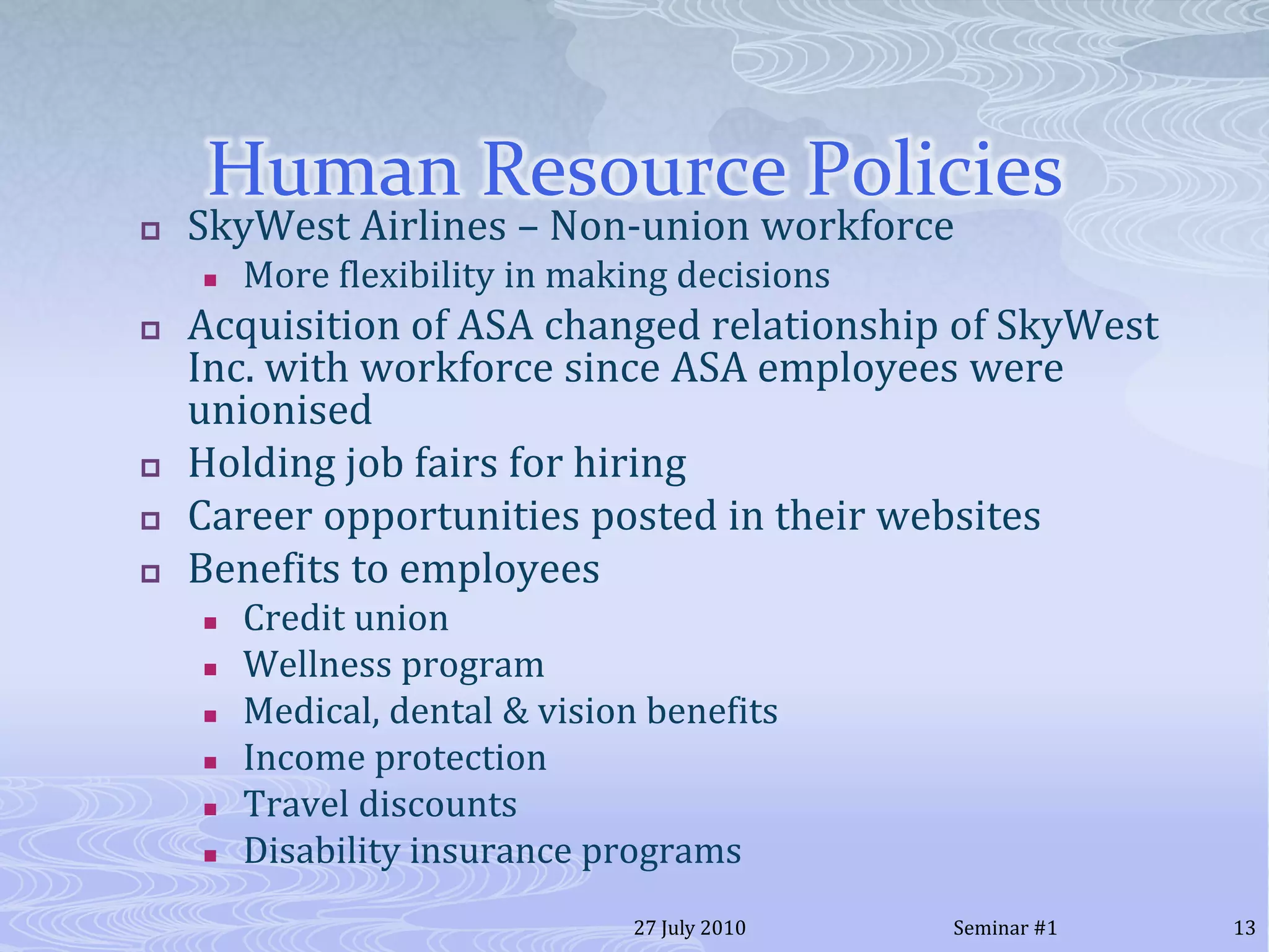 Human Resource PoliciesSkyWest Airlines – Non-union workforceMore flexibility in making decisionsAcquisition of ASA changed relationship of SkyWest Inc. with workforce since ASA employees were unionisedHolding job fairs for hiring Career opportunities posted in their websitesBenefits to employeesCredit unionWellness programMedical, dental & vision benefitsIncome protectionTravel discountsDisability insurance programs 20 July 201013Seminar #1