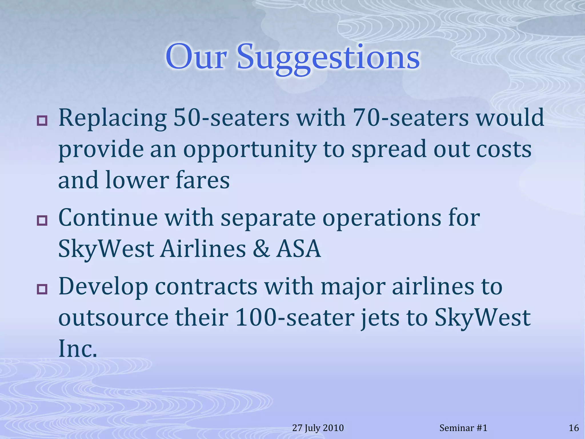 Our SuggestionsReplacing 50-seaters with 70-seaters would provide an opportunity to spread out costs and lower faresContinue with separate operations for SkyWest Airlines & ASADevelop contracts with major airlines to outsource their 100-seater jets to SkyWest Inc.20 July 201016Seminar #1