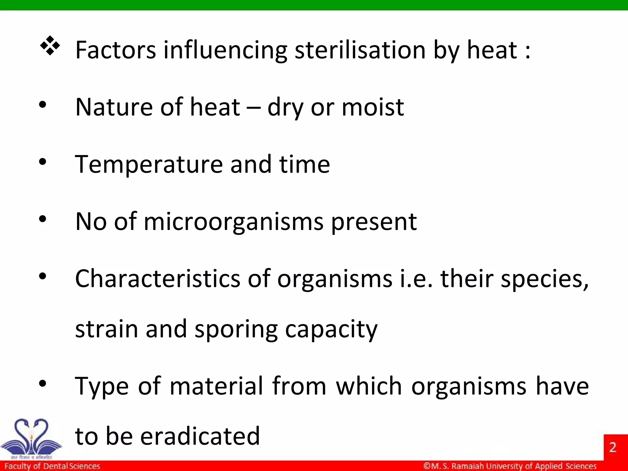  Factors influencing sterilisation by heat :
• Nature of heat – dry or moist
• Temperature and time
• No of microorganisms present
• Characteristics of organisms i.e. their species,
strain and sporing capacity
• Type of material from which organisms have
to be eradicated
 