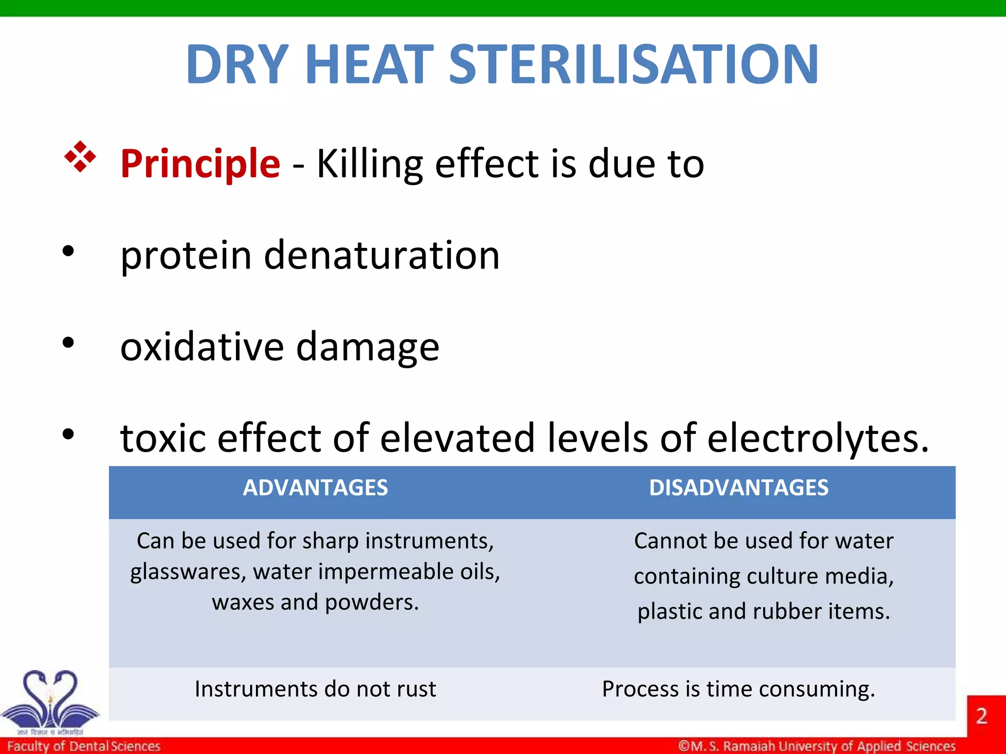 DRY HEAT STERILISATION
 Principle - Killing effect is due to
• protein denaturation
• oxidative damage
• toxic effect of elevated levels of electrolytes.
ADVANTAGES DISADVANTAGES
Can be used for sharp instruments,
glasswares, water impermeable oils,
waxes and powders.
Cannot be used for water
containing culture media,
plastic and rubber items.
Instruments do not rust Process is time consuming.
 