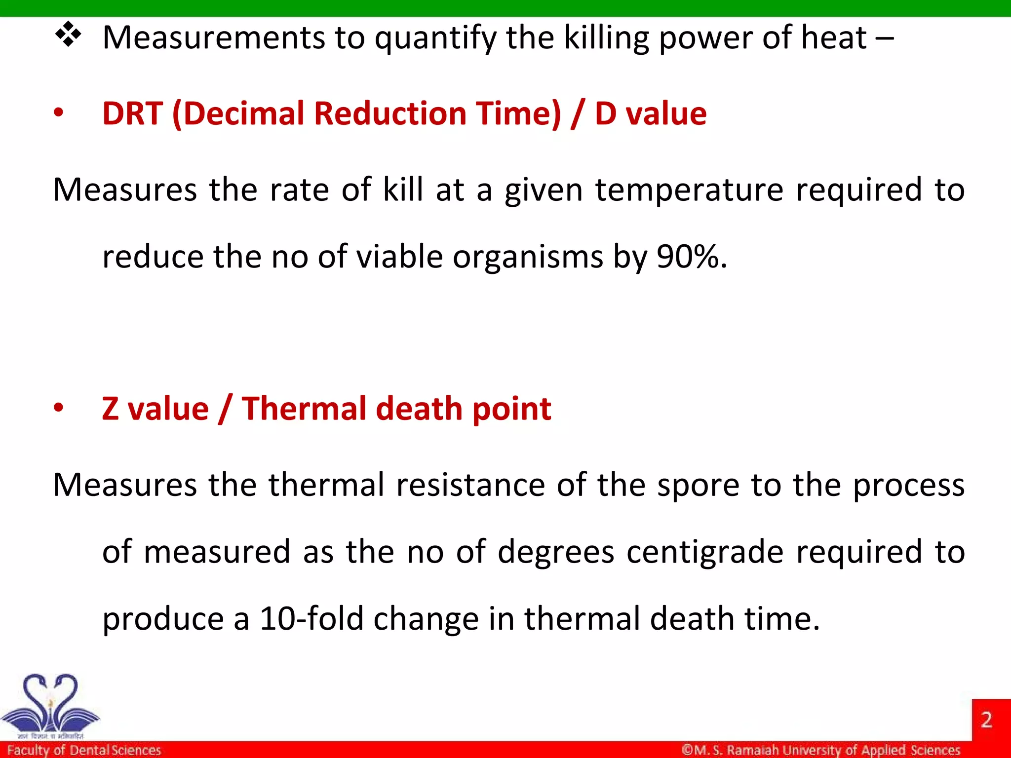  Measurements to quantify the killing power of heat –
• DRT (Decimal Reduction Time) / D value
Measures the rate of kill at a given temperature required to
reduce the no of viable organisms by 90%.
• Z value / Thermal death point
Measures the thermal resistance of the spore to the process
of measured as the no of degrees centigrade required to
produce a 10-fold change in thermal death time.
 