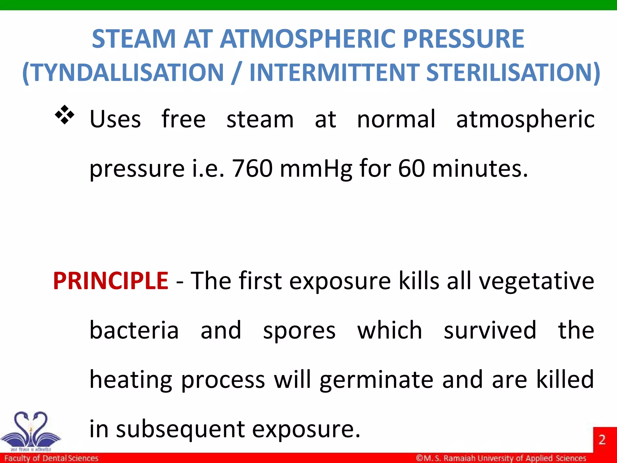 STEAM AT ATMOSPHERIC PRESSURE
(TYNDALLISATION / INTERMITTENT STERILISATION)
 Uses free steam at normal atmospheric
pressure i.e. 760 mmHg for 60 minutes.
PRINCIPLE - The first exposure kills all vegetative
bacteria and spores which survived the
heating process will germinate and are killed
in subsequent exposure.
 