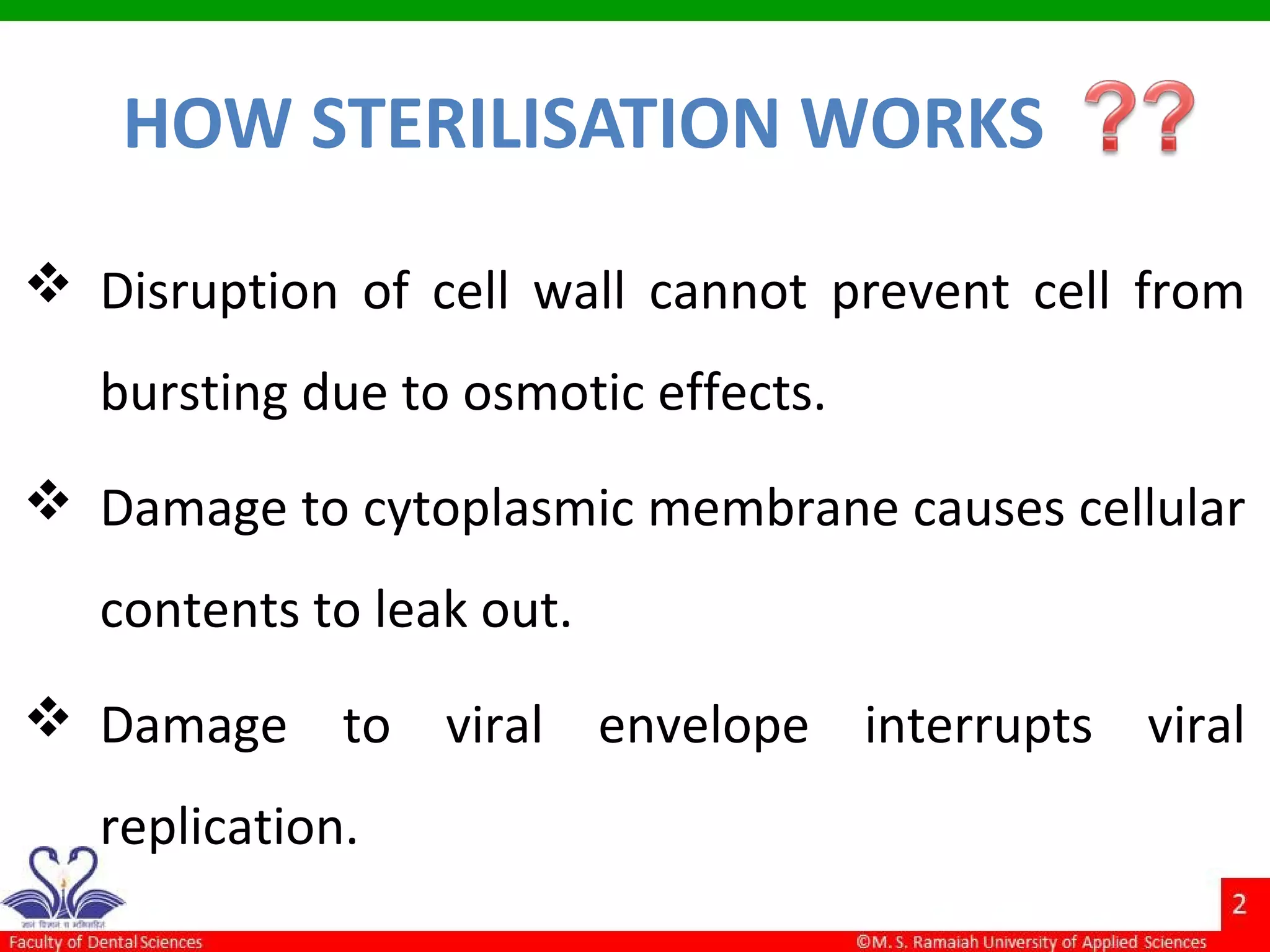 HOW STERILISATION WORKS
 Disruption of cell wall cannot prevent cell from
bursting due to osmotic effects.
 Damage to cytoplasmic membrane causes cellular
contents to leak out.
 Damage to viral envelope interrupts viral
replication.
 