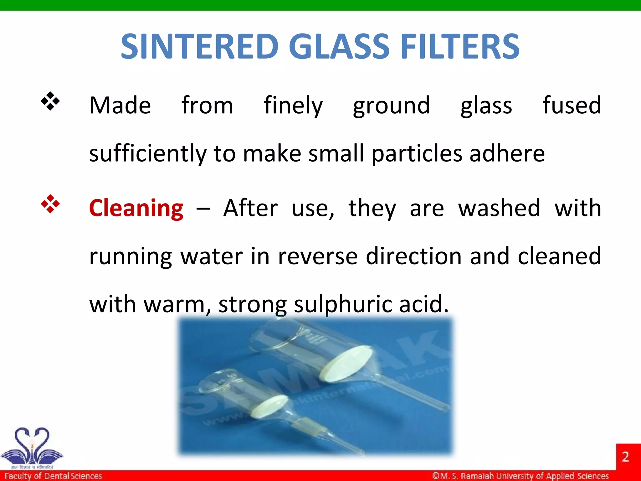 SINTERED GLASS FILTERS
 Made from finely ground glass fused
sufficiently to make small particles adhere
 Cleaning – After use, they are washed with
running water in reverse direction and cleaned
with warm, strong sulphuric acid.
 