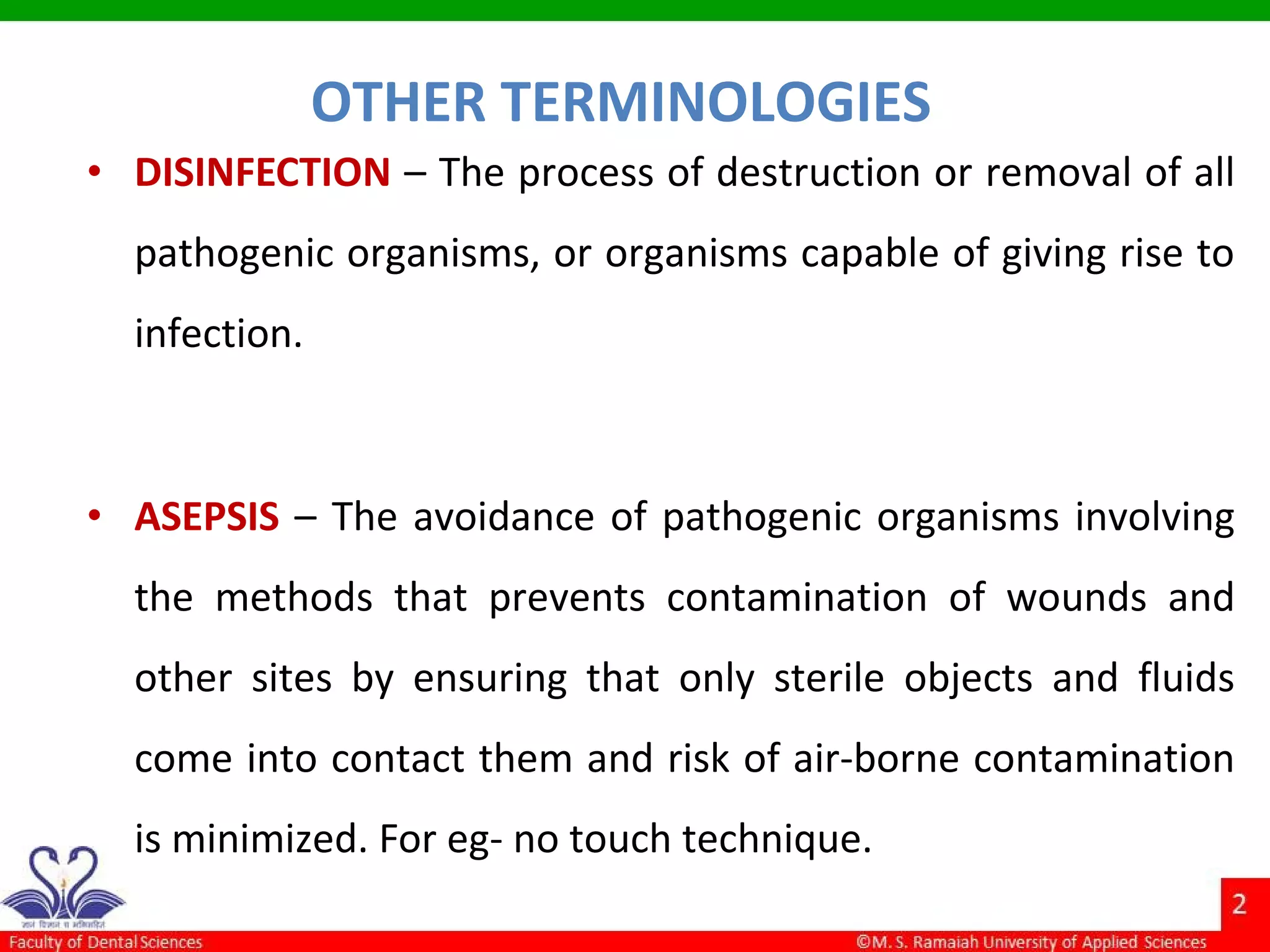 • DISINFECTION – The process of destruction or removal of all
pathogenic organisms, or organisms capable of giving rise to
infection.
• ASEPSIS – The avoidance of pathogenic organisms involving
the methods that prevents contamination of wounds and
other sites by ensuring that only sterile objects and fluids
come into contact them and risk of air-borne contamination
is minimized. For eg- no touch technique.
OTHER TERMINOLOGIES
 