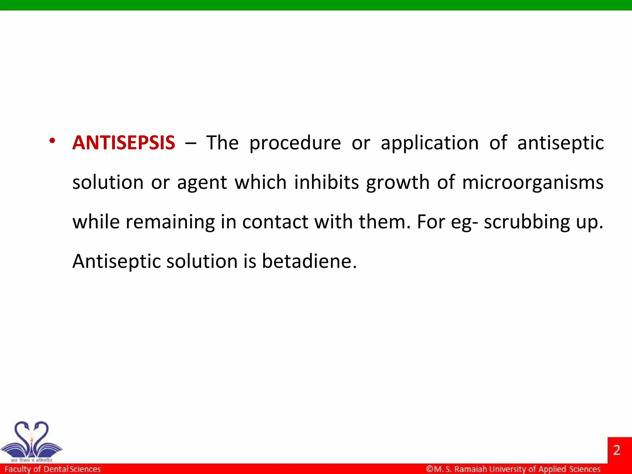 • ANTISEPSIS – The procedure or application of antiseptic
solution or agent which inhibits growth of microorganisms
while remaining in contact with them. For eg- scrubbing up.
Antiseptic solution is betadiene.
 
