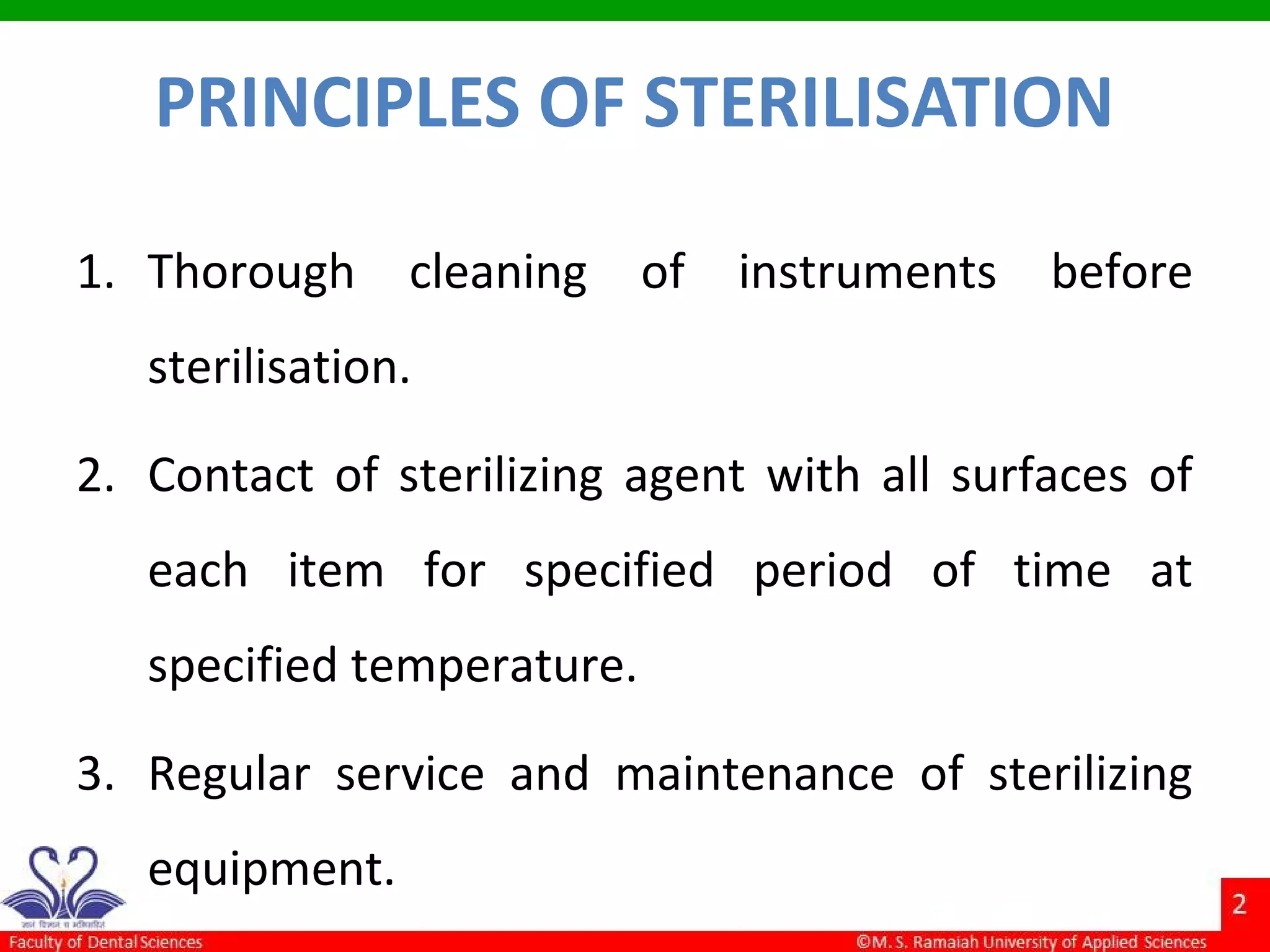 PRINCIPLES OF STERILISATION
1. Thorough cleaning of instruments before
sterilisation.
2. Contact of sterilizing agent with all surfaces of
each item for specified period of time at
specified temperature.
3. Regular service and maintenance of sterilizing
equipment.
 