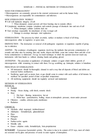SEMINAR 1 – PHYSICAL METHODS OF STERILISATION
NEED FOR STERILISATION?
• Microorganisms are constantly present in the external environment and on the human body.
• Microorganisms are responsible for contamination and infection.
HOW STERILISATION WORKS?
 Cell wall maintains integrity of cell
• When disrupted, cannot prevent cell from bursting due to osmotic effects
 Cytoplasmic membrane contains cytoplasm and controls passage of chemicals into and out of cell
• When damaged, cellular contents leak out
 Viral envelope responsible for attachment of virus to target cell
• Damage to envelope interrupts viral replication
STERILISATION – The processs by which an article, surface or medium is freed of all living
microorganisms either in vegetative or spore state.
DISINFECTION – The destruction or removal of all pathogenic organisms or organisms capable of giving
rise to infection.
ASEPSIS – The avoidance of pathogenic organisms involving the methods that prevents contamination of
wounds and other sites by ensuring that only sterile objects and fluids come into contact them and risk of air-
borne contamination is minimized. For eg- no touch technique in which the operator doen not touch any
instruments with bare hands i.e. without cleaning hands and getting gloved.
ANTISEPSIS – The procedure or application of antiseptic solution or agent which inhibits growth of
microorganisms while remaining in contact with them. For eg- scrubbing up. Antiseptic solution is butadiene.
PRINCIPLES OF STERILISATION
 All instruments should be thoroughly cleaned in such a way that all deposits of blood and debris are
removed before sterilisation.
 Sterilizing agent such as steam, heat, or gas should come in contact with each surface of all itemsto be
sterilised for specified period of time at specified temperature.
 All sterilizing equipments should me regularly serviced and maintained.
METHODS OF STERILISATION
PHYSICAL
 Sunlight
 Drying – freeze drying, cold shock, osmotic shock
 Heat
1. Dry heat – flaming, incineration, hot air
2. Moist heat – pasteurisation, boiling, steam at atmospheric pressure, steam under pressure
 Filtration – candles, asbestos pads, membranes
 Radiation
CHEMICAL
 Alcohols- ethyl, isopropyl, trichlorobutanol
 Aldehydes – formaldehyde, glutaraldehyde
 Dyes
 Halogens
 Phenols
 Surface-active agents
 Metallic salts
 Gases – ethylene oxide, formaldehyde, beta propiolactone
SUNLIGHT – It possesses bactericidal activity. The action is due to its content of UV rays, most oif which
are screened out by glass and presence of ozone in outer regions of atmosphere.
 