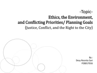 -TopicEthics, the Environment,
and Conflicting Priorities/ Planning Goals
(Justice, Conflict, and the Right to the City)

By :
Desy Rosnita Sari
P28017016

 
