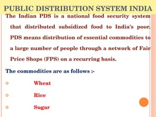 PUBLIC DISTRIBUTION SYSTEM INDIA <ul><li>The Indian PDS is a national food security system that distributed subsidized foo...