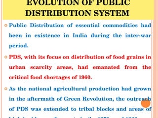 EVOLUTION OF PUBLIC DISTRIBUTION SYSTEM  <ul><li>Public Distribution of essential commodities had been in existence in Ind...