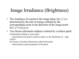 Image Irradiance (Brightness) The irradiance of a point in the image plane E(x’,y’) is determined by the amt of energy radiated by the corresponding scene in the direction of the image point : E(x’,y’)=L(x,y,z) Two factors determine radiance emitted by a surface patch I) Illumination falling on scene patch  - determined by the patch’s position relative to the distribution of  light sources II) Fraction of incident illumination reflected by patch  - determined by optical properties of the patch  