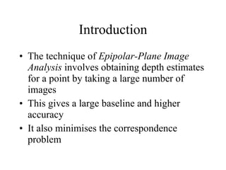 Introduction The technique of  Epipolar-Plane Image Analysis  involves obtaining depth estimates for a point by taking a large number of images This gives a large baseline and higher accuracy It also minimises the correspondence problem 