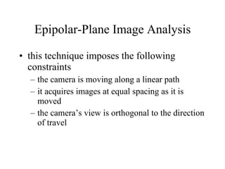 Epipolar-Plane Image Analysis this technique imposes the following constraints the camera is moving along a linear path it acquires images at equal spacing as it is moved the camera’s view is orthogonal to the direction of travel 