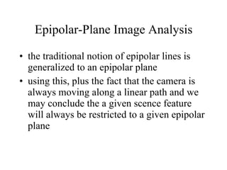 Epipolar-Plane Image Analysis the traditional notion of epipolar lines is generalized to an epipolar plane using this, plus the fact that the camera is always moving along a linear path and we may conclude the a given scence feature will always be restricted to a given epipolar plane 