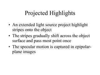Projected Highlights An extended light source project highlight stripes onto the object The stripes gradually shift across the object surface and pass most point once The specular motion is captured in epipolar-plane images 
