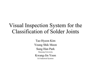 Visual Inspection System for the Classification of Solder Joints Tae-Hyeon Kim Young Shik Moon Sung Han Park Hanyang University Kwang-Jin Yoon LG Industrial Systems 