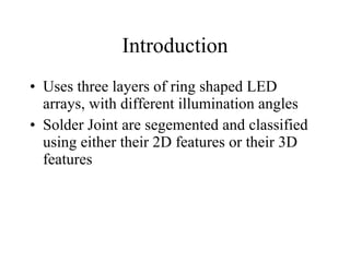 Introduction Uses three layers of ring shaped LED arrays, with different illumination angles Solder Joint are segemented and classified using either their 2D features or their 3D features 