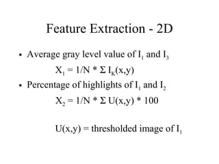 Feature Extraction - 2D Average gray level value of I 1  and I 3 X 1  = 1/N *    I K (x,y) Percentage of highlights of I 1  and I 2 X 2  = 1/N *    U(x,y) * 100 U(x,y) = thresholded image of I 1 