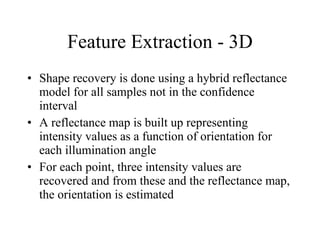 Feature Extraction - 3D Shape recovery is done using a hybrid reflectance model for all samples not in the confidence interval A reflectance map is built up representing intensity values as a function of orientation for each illumination angle  For each point, three intensity values are recovered and from these and the reflectance map, the orientation is estimated  