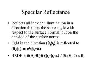 Specular Reflectance  Reflects all incident illumination in a direction that has the same angle with respect to the surface normal, but on the oppside of the surface normal light in the direction (  i  i   is reflected to (  e  e  (  i  i +    BRDF is   (  e  -  i    (  e -  i -   / Sin   i  Cos   i 