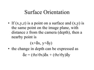 Surface Orientation If (x,y,z) is a point on a surface and (x,y) is the same point on the image plane, with distance z from the camera (depth), then a nearby point is  (x+  x, y+  y) the change in depth can be expressed as  z = (  z/  x)  x + (  z/  y)  y  