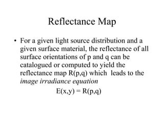 Reflectance Map For a given light source distribution and a given surface material, the reflectance of all surface orientations of p and q can be catalogued or computed to yield the reflectance map R(p,q) which  leads to the  image irradiance equation E(x,y) = R(p,q) 