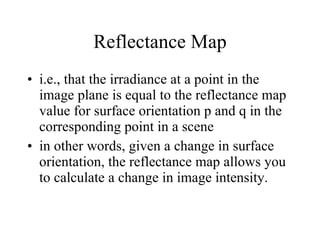 Reflectance Map i.e., that the irradiance at a point in the image plane is equal to the reflectance map value for surface orientation p and q in the corresponding point in a scene in other words, given a change in surface orientation, the reflectance map allows you to calculate a change in image intensity.  