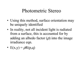 Photometric Stereo Using this method, surface orientation may be uniquely identified In reality, not all incident light is radiated from a surface, this is accounted for by adding an albedo factor (  ) into the image irradiance eqn. E(x,y) =   R(p,q) 