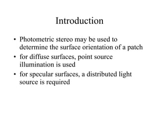 Introduction Photometric stereo may be used to determine the surface orientation of a patch for diffuse surfaces, point source illumination is used for specular surfaces, a distributed light source is required 