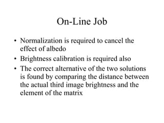 On-Line Job Normalization is required to cancel the effect of albedo Brightness calibration is required also The correct alternative of the two solutions is found by comparing the distance between the actual third image brightness and the element of the matrix 